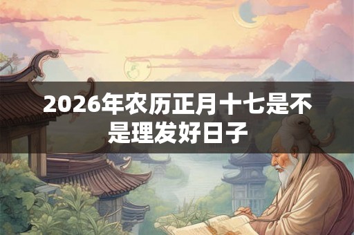 2026年农历正月十七是不是理发好日子 2026年农历正月十七是不是理发好日子