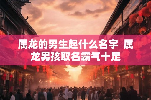 属龙的男生起什么名字  属龙男孩取名霸气十足