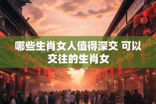哪些生肖女人值得深交 可以交往的生肖女