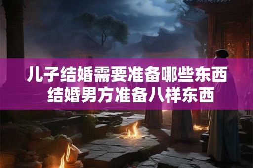 儿子结婚需要准备哪些东西  结婚男方准备八样东西