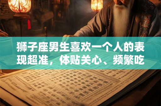 狮子座男生喜欢一个人的表现超准，体贴关心、频繁吃醋，占有欲强、舍得花钱，表现完美