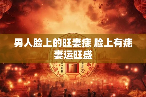 男人脸上的旺妻痣 脸上有痣妻运旺盛 男人脸上的旺妻痣 脸上有痣妻运旺盛