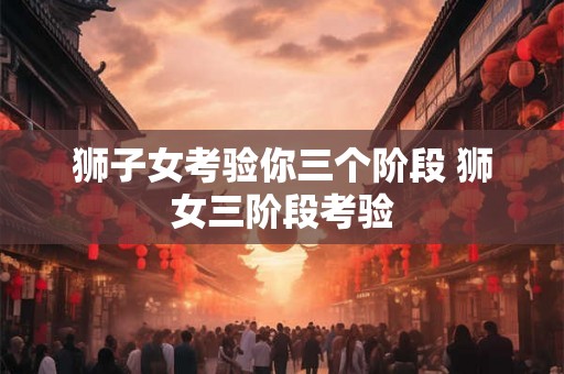 狮子女考验你三个阶段 狮女三阶段考验