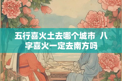 五行喜火土去哪个城市 八字喜火一定去南方吗 五行喜火土去哪个城市 八字喜火一定去南方吗