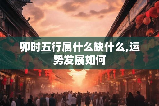 卯时五行属什么缺什么,运势发展如何