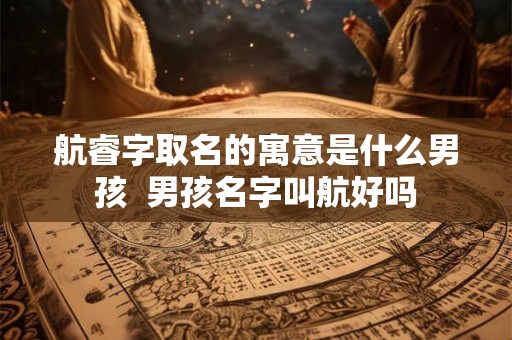 航睿字取名的寓意是什么男孩 男孩名字叫航好吗 航睿字取名的寓意是什么男孩 男孩名字叫航好吗