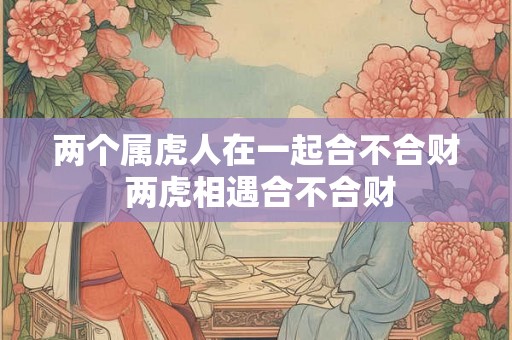 两个属虎人在一起合不合财 两虎相遇合不合财