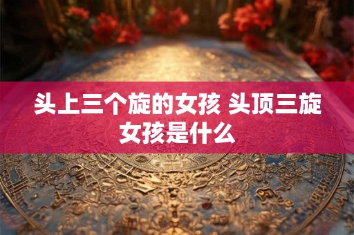 头上三个旋的女孩 头顶三旋女孩是什么 头上三个旋的女孩 头顶三旋女孩是什么