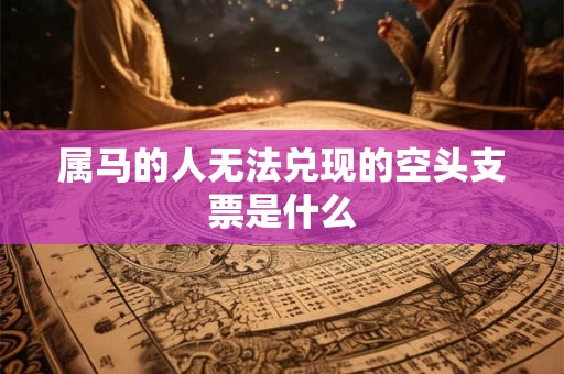 属马的人无法兑现的空头支票是什么 属马的人无法兑现的空头支票是什么