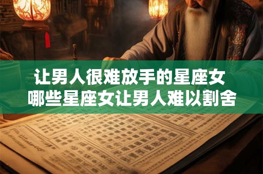 让男人很难放手的星座女 哪些星座女让男人难以割舍