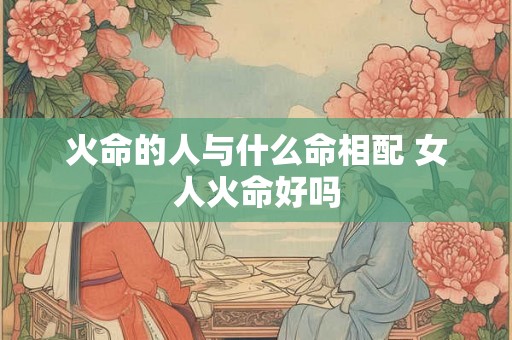 火命的人与什么命相配 女人火命好吗