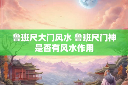 鲁班尺大门风水 鲁班尺门神是否有风水作用