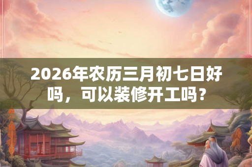 2026年农历三月初七日好吗，可以装修开工吗？