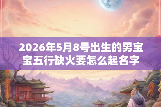 2026年5月8号出生的男宝宝五行缺火要怎么起名字