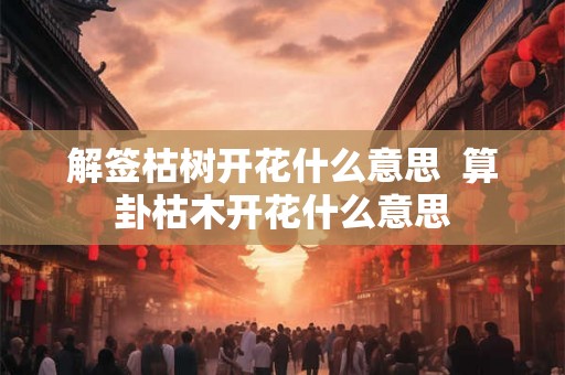 解签枯树开花什么意思  算卦枯木开花什么意思