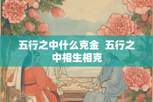 五行之中什么克金 五行之中相生相克 五行之中什么克金 五行之中相生相克