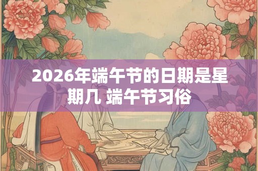 2026年端午节的日期是星期几 端午节习俗 2026年端午节的日期是星期几 端午节习俗