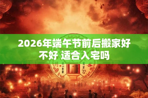2026年端午节前后搬家好不好 适合入宅吗