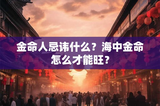 金命人忌讳什么?海中金命怎么才能旺? 金命人忌讳什么?海中金命怎么才能旺?