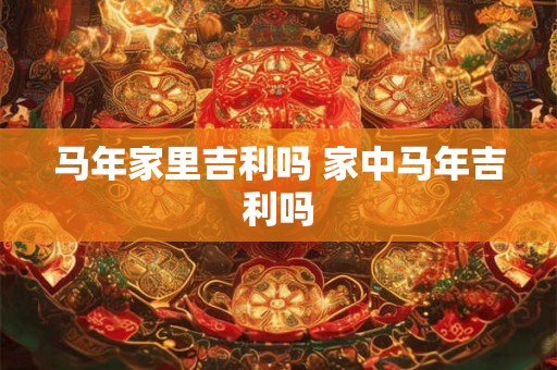 马年家里吉利吗 家中马年吉利吗