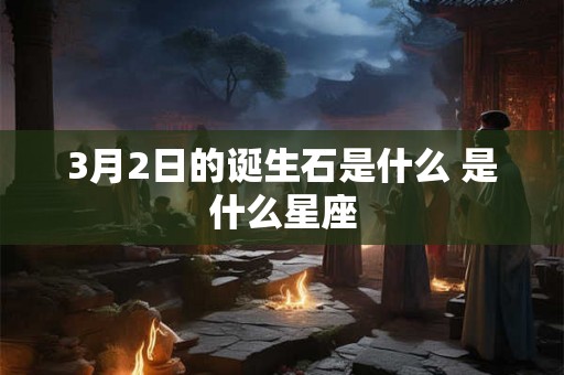 3月2日的诞生石是什么 是什么星座 3月2日的诞生石是什么 是什么星座