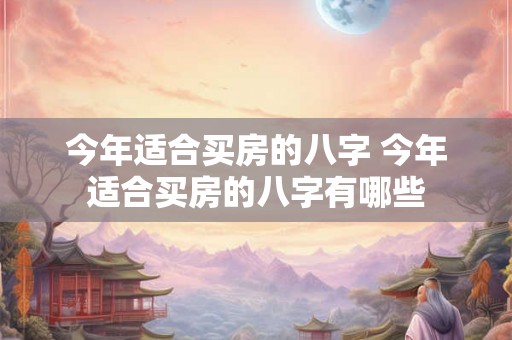 今年适合买房的八字 今年适合买房的八字有哪些