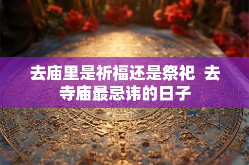 去庙里是祈福还是祭祀 去寺庙最忌讳的日子 去庙里是祈福还是祭祀 去寺庙最忌讳的日子