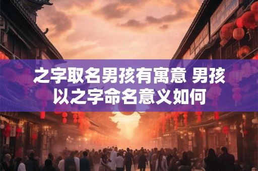 之字取名男孩有寓意 男孩以之字命名意义如何