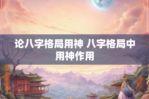论八字格局用神 八字格局中用神作用