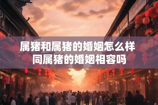 属猪和属猪的婚姻怎么样 同属猪的婚姻相容吗 属猪和属猪的婚姻怎么样 同属猪的婚姻相容吗