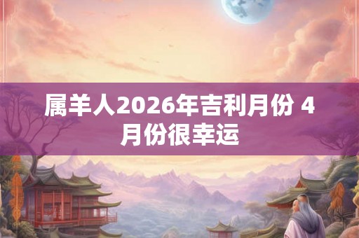 属羊人2026年吉利月份 4月份很幸运