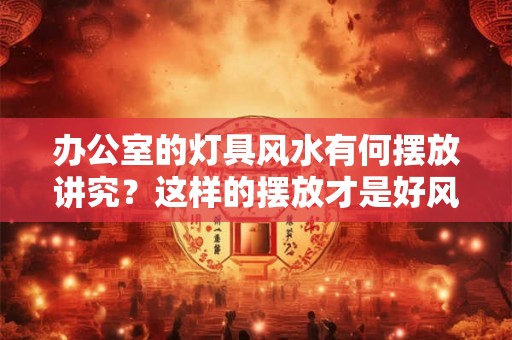 办公室的灯具风水有何摆放讲究？这样的摆放才是好风水！