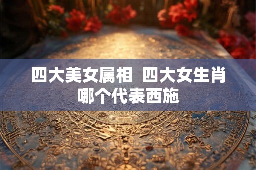 四大美女属相 四大女生肖哪个代表西施 四大美女属相 四大女生肖哪个代表西施