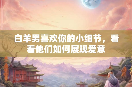 白羊男喜欢你的小细节，看看他们如何展现爱意