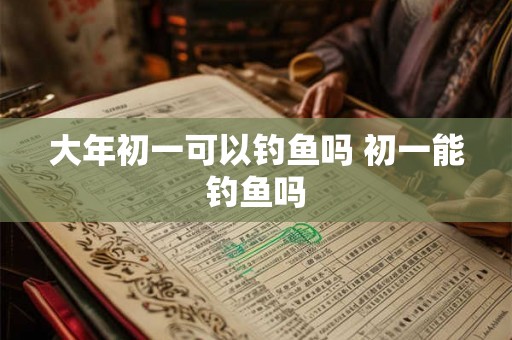 大年初一可以钓鱼吗 初一能钓鱼吗