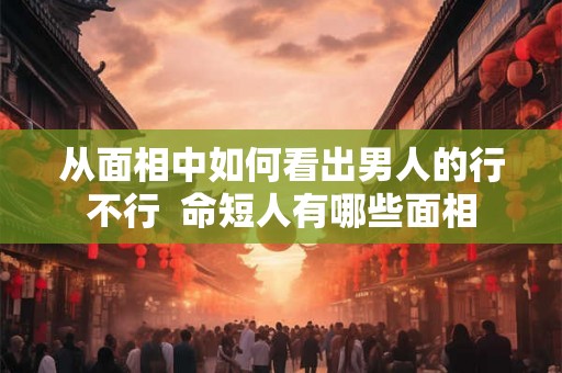 从面相中如何看出男人的行不行  命短人有哪些面相