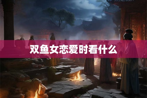 双鱼女恋爱时看什么