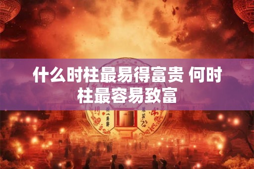 什么时柱最易得富贵 何时柱最容易致富 什么时柱最易得富贵 何时柱最容易致富