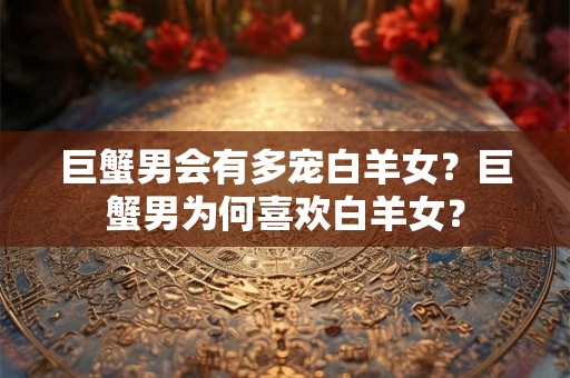 巨蟹男会有多宠白羊女？巨蟹男为何喜欢白羊女？