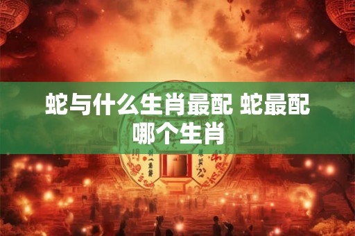 蛇与什么生肖最配 蛇最配哪个生肖