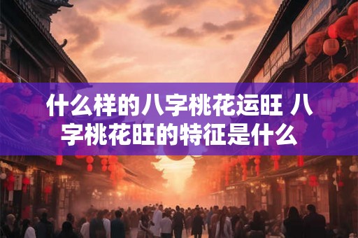 什么样的八字桃花运旺 八字桃花旺的特征是什么