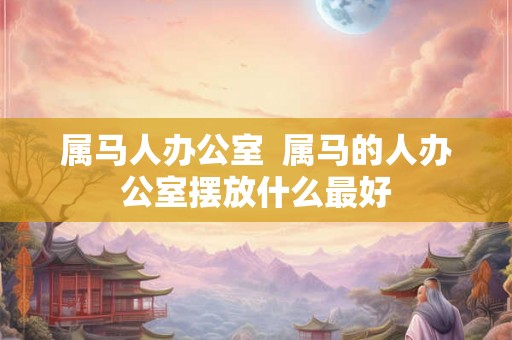 属马人办公室  属马的人办公室摆放什么最好
