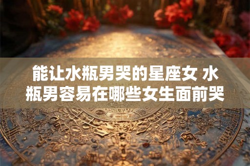 能让水瓶男哭的星座女 水瓶男容易在哪些女生面前哭