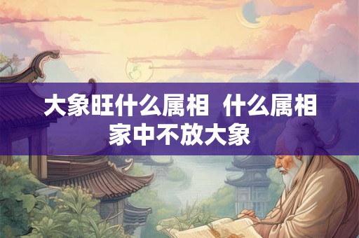 大象旺什么属相  什么属相家中不放大象
