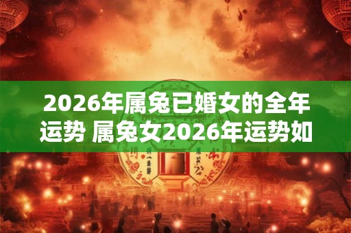 2026年属兔已婚女的全年运势 属兔女2026年运势如何