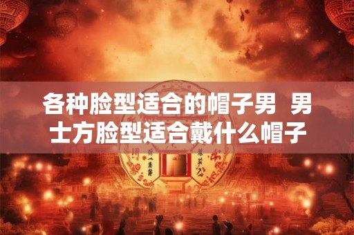 各种脸型适合的帽子男  男士方脸型适合戴什么帽子