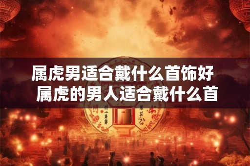 属虎男适合戴什么首饰好  属虎的男人适合戴什么首饰