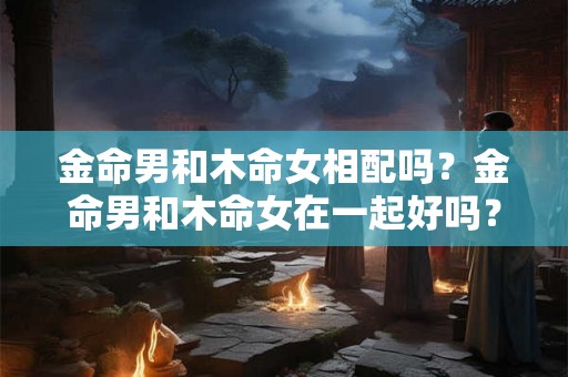 金命男和木命女相配吗？金命男和木命女在一起好吗？