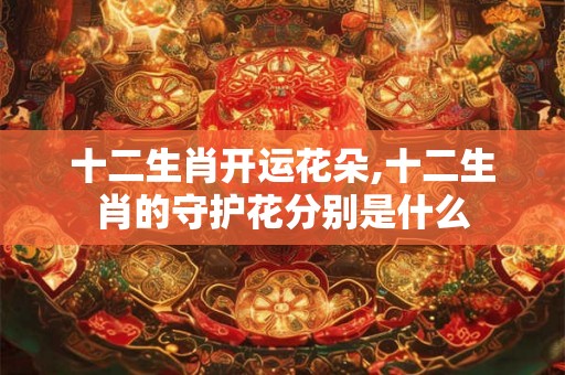 十二生肖开运花朵,十二生肖的守护花分别是什么