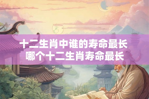 十二生肖中谁的寿命最长 哪个十二生肖寿命最长